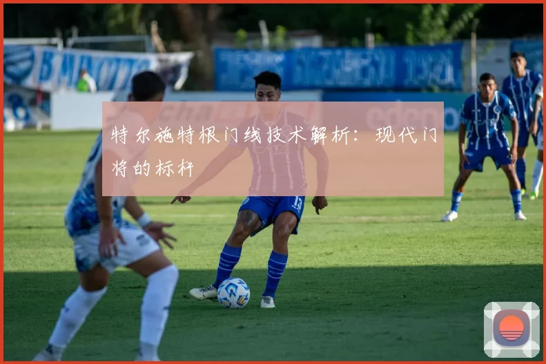 特尔施特根门线技术解析：现代门将的标杆