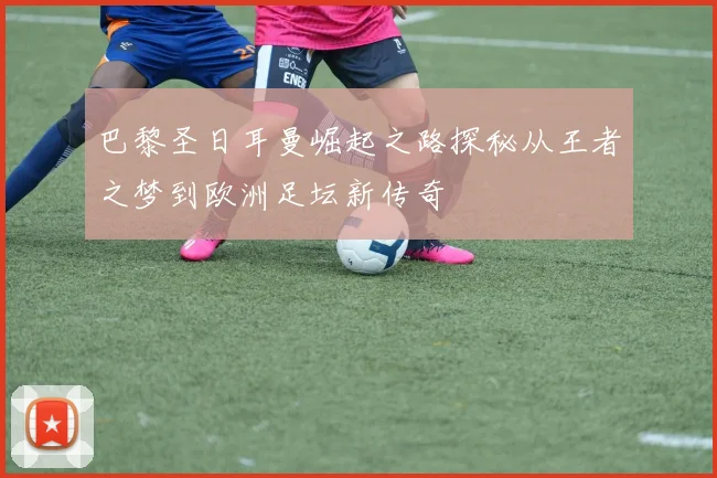 巴黎圣日耳曼崛起之路探秘从王者之梦到欧洲足坛新传奇