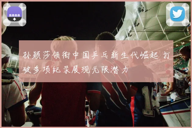 孙颖莎领衔中国乒乓新生代崛起 打破多项纪录展现无限潜力