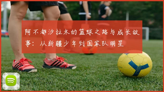 阿不都沙拉木的篮球之路与成长故事：从新疆少年到国家队明星