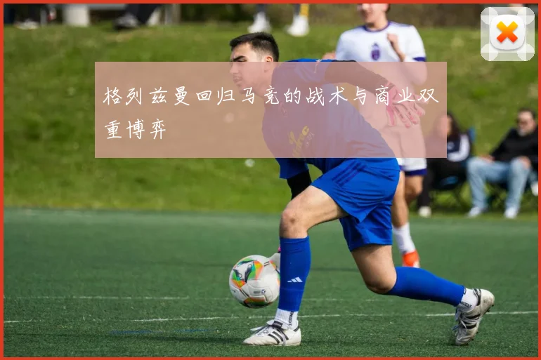 格列兹曼回归马竞的战术与商业双重博弈