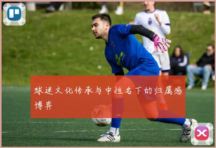 球迷文化传承与中性名下的归属感博弈